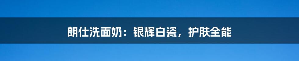 朗仕洗面奶：银辉白瓷，护肤全能