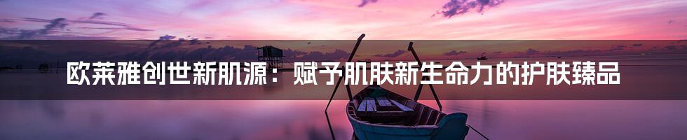 欧莱雅创世新肌源：赋予肌肤新生命力的护肤臻品