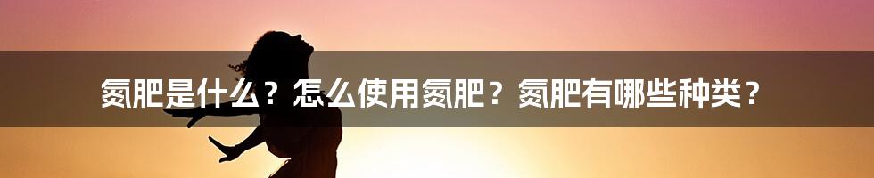 氮肥是什么？怎么使用氮肥？氮肥有哪些种类？