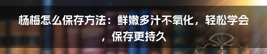 杨梅怎么保存方法：鲜嫩多汁不氧化，轻松学会，保存更持久