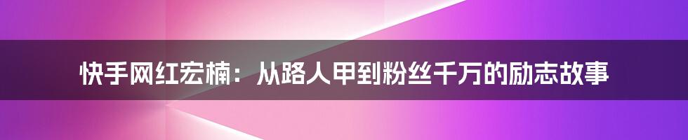 快手网红宏楠：从路人甲到粉丝千万的励志故事