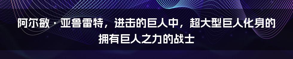 阿尔敏·亚鲁雷特，进击的巨人中，超大型巨人化身的拥有巨人之力的战士