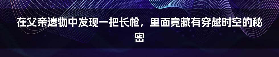 在父亲遗物中发现一把长枪，里面竟藏有穿越时空的秘密