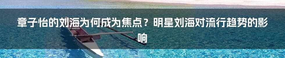 章子怡的刘海为何成为焦点？明星刘海对流行趋势的影响