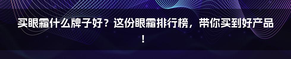 买眼霜什么牌子好？这份眼霜排行榜，带你买到好产品！