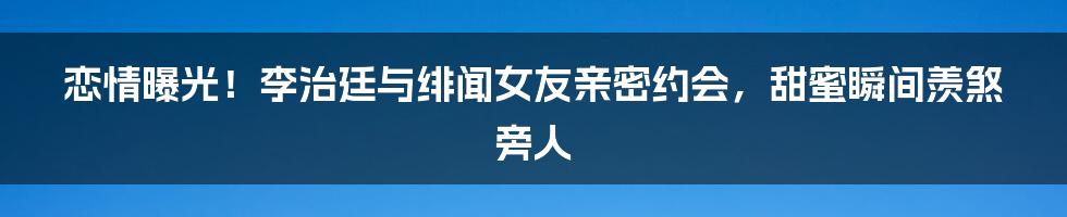 恋情曝光！李治廷与绯闻女友亲密约会，甜蜜瞬间羡煞旁人