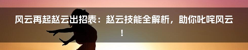 风云再起赵云出招表：赵云技能全解析，助你叱咤风云！