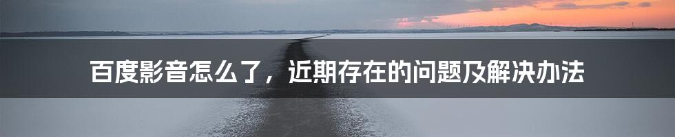 百度影音怎么了，近期存在的问题及解决办法