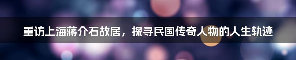 重访上海蒋介石故居，探寻民国传奇人物的人生轨迹