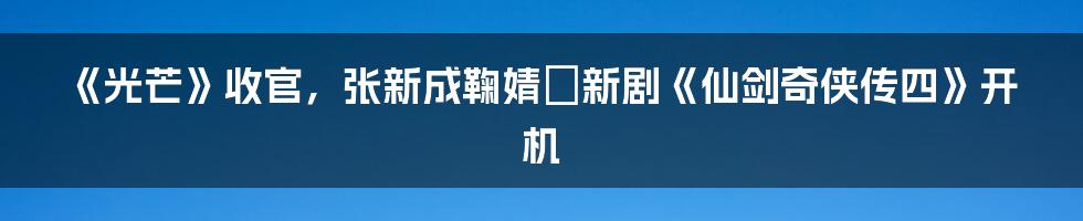 《光芒》收官，张新成鞠婧祎新剧《仙剑奇侠传四》开机