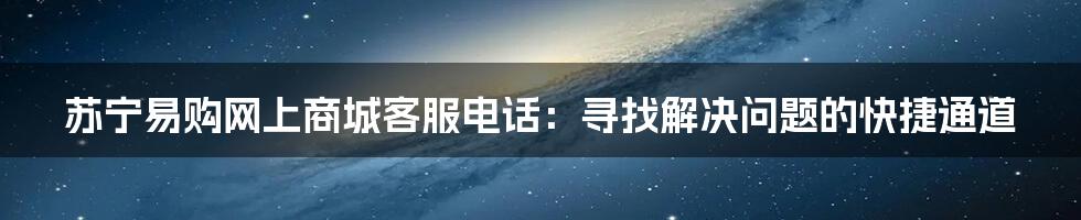 苏宁易购网上商城客服电话：寻找解决问题的快捷通道