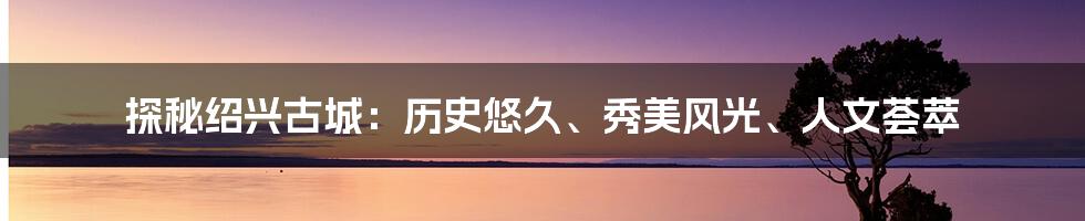 探秘绍兴古城：历史悠久、秀美风光、人文荟萃