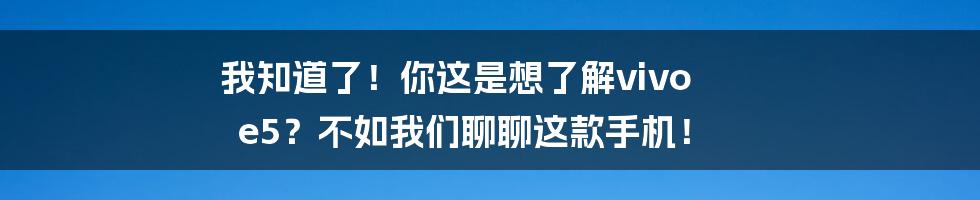 我知道了！你这是想了解vivo e5？不如我们聊聊这款手机！