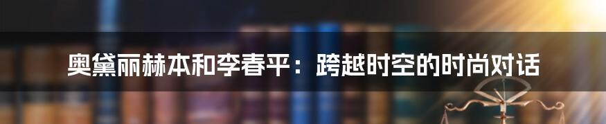 奥黛丽赫本和李春平：跨越时空的时尚对话