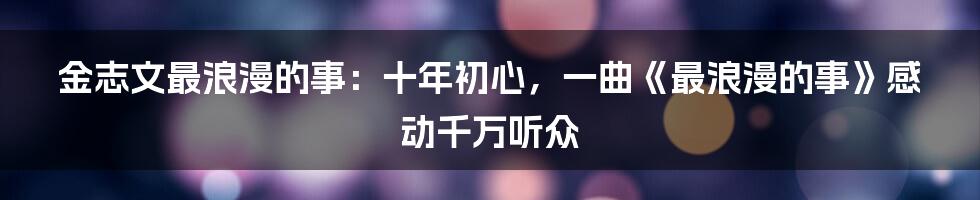 金志文最浪漫的事：十年初心，一曲《最浪漫的事》感动千万听众