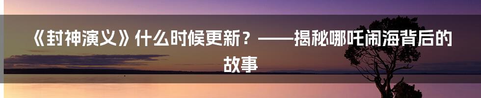 《封神演义》什么时候更新？——揭秘哪吒闹海背后的故事