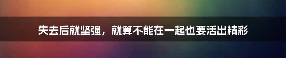 失去后就坚强，就算不能在一起也要活出精彩