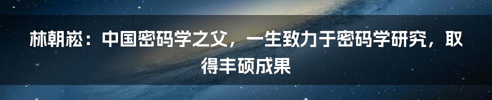 林朝崧：中国密码学之父，一生致力于密码学研究，取得丰硕成果