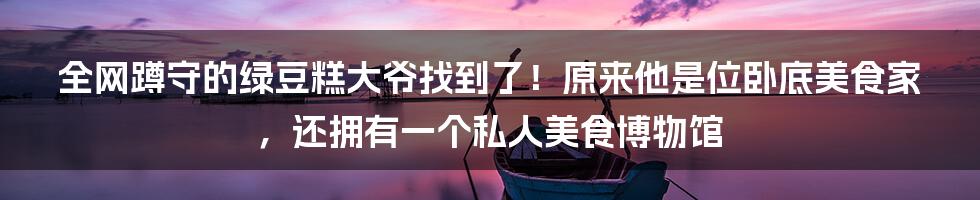 全网蹲守的绿豆糕大爷找到了！原来他是位卧底美食家，还拥有一个私人美食博物馆