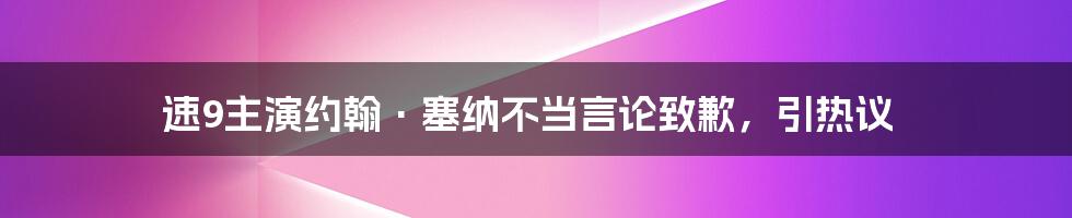 速9主演约翰·塞纳不当言论致歉，引热议