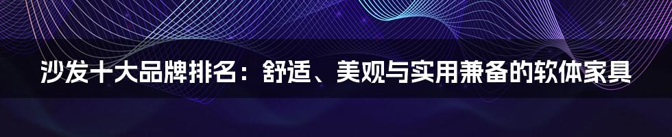 沙发十大品牌排名：舒适、美观与实用兼备的软体家具