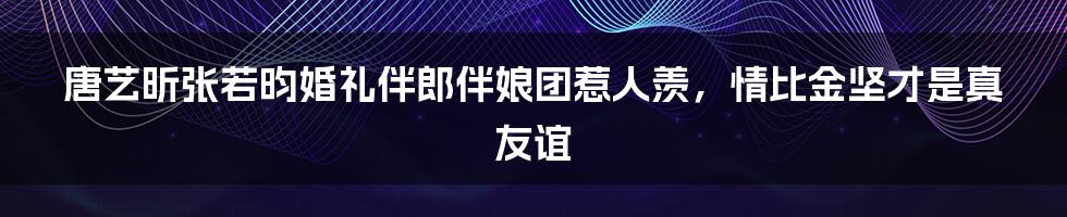 唐艺昕张若昀婚礼伴郎伴娘团惹人羡，情比金坚才是真友谊