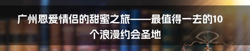 广州恩爱情侣的甜蜜之旅——最值得一去的10个浪漫约会圣地