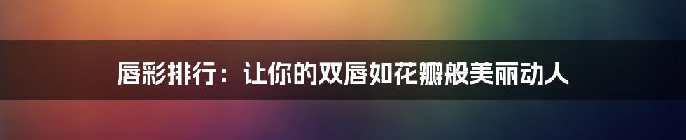 唇彩排行：让你的双唇如花瓣般美丽动人