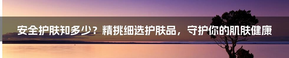 安全护肤知多少？精挑细选护肤品，守护你的肌肤健康