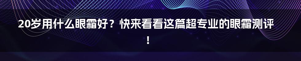 20岁用什么眼霜好？快来看看这篇超专业的眼霜测评！