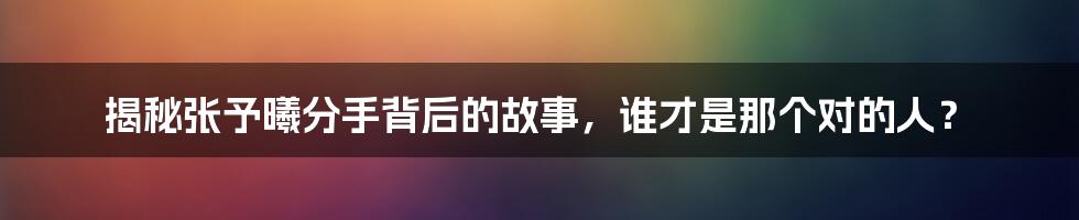 揭秘张予曦分手背后的故事，谁才是那个对的人？