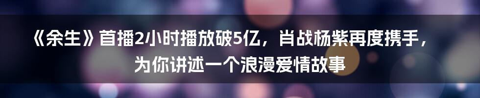 《余生》首播2小时播放破5亿，肖战杨紫再度携手，为你讲述一个浪漫爱情故事