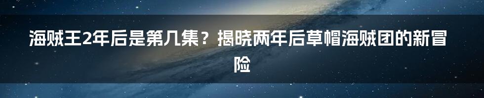 海贼王2年后是第几集？揭晓两年后草帽海贼团的新冒险