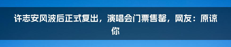 许志安风波后正式复出，演唱会门票售罄，网友：原谅你