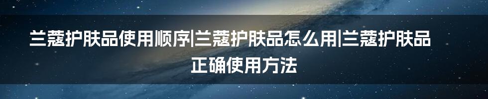 兰蔻护肤品使用顺序|兰蔻护肤品怎么用|兰蔻护肤品正确使用方法