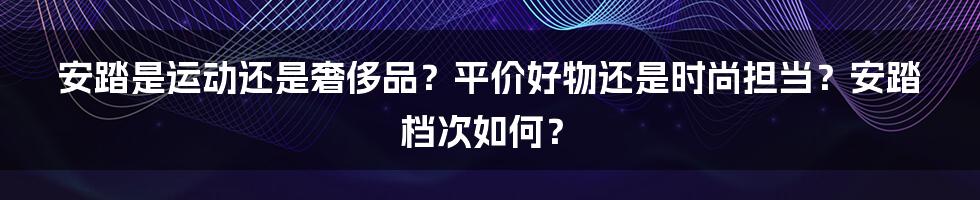 安踏是运动还是奢侈品？平价好物还是时尚担当？安踏档次如何？