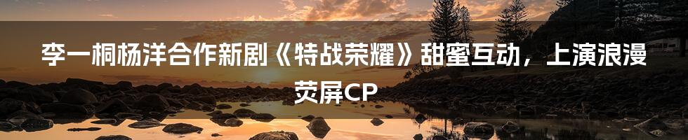 李一桐杨洋合作新剧《特战荣耀》甜蜜互动，上演浪漫荧屏CP