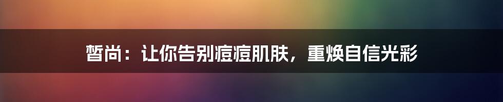 皙尚：让你告别痘痘肌肤，重焕自信光彩