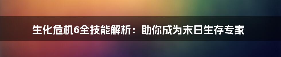 生化危机6全技能解析：助你成为末日生存专家