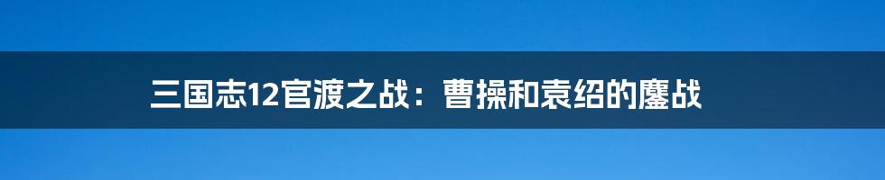 三国志12官渡之战：曹操和袁绍的鏖战