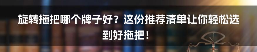 旋转拖把哪个牌子好？这份推荐清单让你轻松选到好拖把！