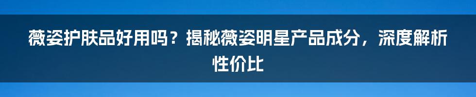 薇姿护肤品好用吗？揭秘薇姿明星产品成分，深度解析性价比