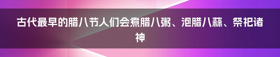 古代最早的腊八节人们会煮腊八粥、泡腊八蒜、祭祀诸神