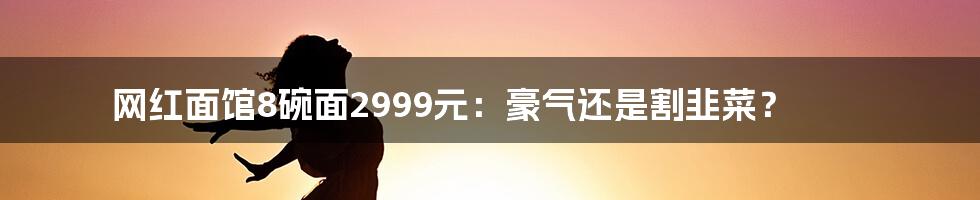 网红面馆8碗面2999元：豪气还是割韭菜？