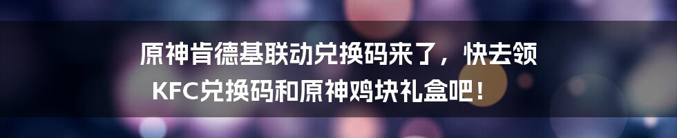 原神肯德基联动兑换码来了，快去领 KFC兑换码和原神鸡块礼盒吧！