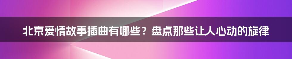 北京爱情故事插曲有哪些？盘点那些让人心动的旋律