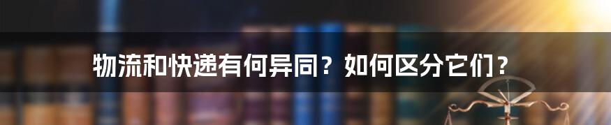 物流和快递有何异同？如何区分它们？