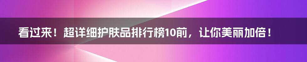 看过来！超详细护肤品排行榜10前，让你美丽加倍！