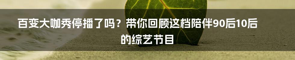 百变大咖秀停播了吗？带你回顾这档陪伴90后10后的综艺节目