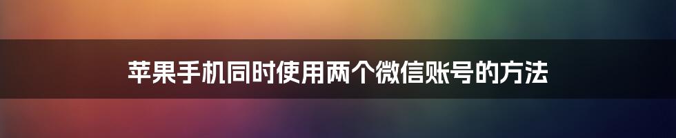 苹果手机同时使用两个微信账号的方法